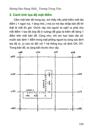 Hướng Đạo Hạng Nhất_ Trương Trọng Trác
2. Cách tính tọa độ một điểm
Cầm một bản đồ trong tay, em thấy nếu phải kiếm một địa
điểm ( 1 ngọn núi, 1 làng nhỏ..) mà cứ mò đọc khắp bản đồ thì
thật là mất thì giờ. Chính vậy mà ngườì ta nghĩ ra phải cho
mỗi điểm 1 tọa độ (toạ độ ô vuông) để giúp ta kiếm dễ dàng 1
điểm trên một bản đồ. Cũng như, khi em học toán đại số,
muốn xác định 1 điểm trong mặt phẳng người ta cũng xác định
tọa độ (x, y) của nó đối với 1 hệ thống trục cố định OX, OY.
Trong bản đồ, ta cũng bắt chước như vậy.
238
 