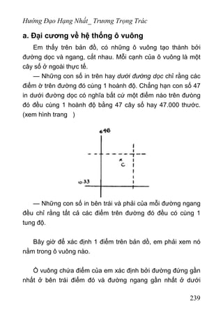 Hướng Đạo Hạng Nhất_ Trương Trọng Trác
a. Đại cương về hệ thống ô vuông
Em thấy trên bản đồ, có những ô vuông tạo thành bởi
đường dọc và ngang, cắt nhau. Mỗi cạnh của ô vuông là một
cây số ở ngoài thực tế.
— Những con số in trên hay dưới đường dọc chỉ rằng các
điểm ờ trên đường đó cùng 1 hoành độ. Chẳng hạn con số 47
in dưới đường dọc có nghĩa bất cứ một điểm nào trên đưòng
đó đều cùng 1 hoành độ bằng 47 cây số hay 47.000 thước.
(xem hình trang )
— Những con số in bên trái và phải của mỗi đường ngang
đều chỉ rằng tất cả các điểm trên đường đó đều có cùng 1
tung độ.
Bây giờ để xác định 1 điểm trên bản dồ, em phải xem nó
nằm trong ô vuông nào.
Ồ vuông chứa điểm của em xác định bởi đường đứng gần
nhất ở bên trái điểm đó và đường ngang gần nhất ở dưới
239
 