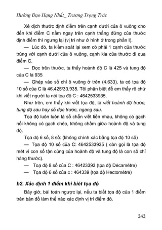 Hướng Đạo Hạng Nhất_ Trương Trọng Trác
Xê dịch thước định điểm trên cạnh dưới của ô vuông cho
đến khi điểm C nằm ngay trên cạnh thẳng đứng của thước
định điểm thì ngưng lại (vị trí như ở hình ở trong phần I).
— Lúc đó, ta kiểm soát lại xem có phải 1 cạnh của thước
trùng với cạnh dưới của ô vuông, cạnh kia của thước đi qua
điểm C.
— Đọc trên thước, ta thấy hoành độ C là 425 và tung độ
của C là 935
— Ghép vào số chỉ ô vuông ở trên (4.633), ta có tọa độ
10 số của C là 46.425/33.935. Tôi phân biệt để em thấy rõ chứ
khi viết người ta nói tọa độ C : 4642533935.
Như trên, em thấy khi viết tọa độ, ta viết hoành độ trước,
tung độ sau hay số dọc trước, ngang sau.
Tọa độ luôn luôn là số chẵn viết liền nhau, không có gạch
nối không có gạch chéo, không chấm giữa hoành độ và tung
độ.
Tọa dộ 6 số, 8 số: (không chính xác bằng tọa độ 10 số)
— Tọa độ 10 số của C: 4642533935 ( còn gọi là tọa độ
mét vì con số tận cùng của hoành độ và tung độ là con số chỉ
hàng thước).
— Toạ độ 8 số của C : 46423393 (tọa độ Décamètre)
— Tọa độ 6 số của c : 464339 (tọa độ Hectomètre)
b2. Xác định 1 điểm khi biẽt tọa độ
Bây giờ, bài toán ngược lại, nếu ta biết tọa độ của 1 điểm
trên bản đồ làm thế nào xác định vị trí điểm đó.
242
 