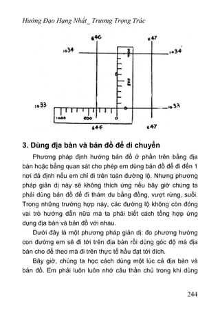 Hướng Đạo Hạng Nhất_ Trương Trọng Trác
3. Dùng địa bàn và bản đồ để di chuyển
Phương pháp định hướng bản đồ ở phần trên bằng địa
bàn hoặc bằng quan sát cho phép em dùng bản đồ để đi đến 1
nơi đã định nếu em chỉ đi trên toàn đường lộ. Nhưng phương
pháp giản dị này sẽ không thích ứng nếu bây giờ chúng ta
phải dùng bản đồ để đi thám du bằng đồng, vượt rừng, suối.
Trong những trường hợp này, các đường lộ không còn đóng
vai trò hướng dẫn nữa mà ta phải biết cách tổng hợp ứng
dụng địa bàn và bản đồ với nhau.
Dưới đây là một phương pháp giản dị: đo phương hướng
con đường em sẽ đi tới trên địa bàn rồi dùng góc độ mà địa
bàn cho để theo mà đi trên thực tế hầu đạt tới đích.
Bây giờ, chúng ta học cách dùng một lúc cả địa bàn và
bản đồ. Em phải luôn luôn nhớ câu thần chú trong khi dùng
244
 