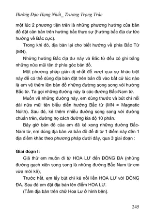 Hướng Đạo Hạng Nhất_ Trương Trọng Trác
một lúc 2 phương tiện trên là những phương hướng của bản
đồ đặt căn bản trên hướng bắc thực sự (hướng bắc địa dư tức
hướng về Bắc cực).
Trong khi đó, địa bàn lại cho biết hướng về phía Bắc Từ
(MN).
Những hướng Bắc địa dư này và Bắc từ đều có ghi bằng
những nửa mũi tên ở phía góc bản đồ.
Một phương pháp giản dị nhất để vượt qua sự khác biệt
này để có thể dùng địa bàn đặt trên bản đồ vào bất cứ lúc nào
là em vẽ thêm lên bản đồ những đường song song vói hướng
Bắc từ. Ta gọi những đường này là các đường Bắc-Nam từ.
Muốn vẽ những đường này, em dùng thước và bút chì nối
dài nửa mũi tên biểu diễn hướng Bắc từ (MN = Magnetic
Noith). Sau đó, kẻ thêm nhiều đường song song với đường
chuẩn trên, đường nọ cách đường kia độ 10 phân.
Bây giờ bản đồ của em đã kẻ xong những đường Bắc-
Nam từ, em dùng địa bàn và bản đồ để đi từ 1 điểm này đến 1
địa điểm khác theo phương pháp dưới đây, qua 3 giai đoạn :
Giai đoạn I:
Giả thử em muốn đi từ HOA LƯ đến ĐỐNG ĐA (những
đường gạch xiên song song là những đường Bắc Nam từ em
vừa mới kẽ),
Trước hết, em lấy bút chì kẻ nổi liền HOA LƯ với ĐỐNG
ĐA. Sau đó em đặt địa bàn lên điểm HOA LƯ.
(Tấm địa bàn trên chữ Hoa Lư ở hình bên).
245
 