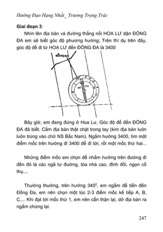 Hướng Đạo Hạng Nhất_ Trương Trọng Trác
Giai đoạn 3:
Nhìn lên địa bàn và đường thắng nối HOA LƯ dặn ĐỐNG
ĐA em sẽ biết góc độ phương hướng; Trên thí dụ trên đây,
góc độ để đi từ HOA LƯ đến ĐỐNG ĐA là 3400
Bây giờ, em đang đứng ở Hoa Lư, Góc độ để đến ĐỐNG
ĐA đã biết. Cầm địa bàn thật chặt trong tay (kim địa bàn luôn
luôn trùng vào chữ NS Bắc Nam). Ngắm hướng 3400, tìm một
điểm mốc trên hướng đi 3400 để đi tới, rồi một mốc thứ hai...
Những điểm mốc em chọn để nhắm hướng trên đường đi
đến đó là các ngã tư đường, tòa nhà cao, đỉnh đồi, ngọn cổ
thụ,...
Thường thường, trên hướng 3400, em ngắm để tiến đến
Đống Đa, em nên chọn một lúc 2-3 điểm mốc kế tiếp A, B,
C.... Khi đạt tới mốc thứ 1, em nên cẩn thận lại, dở địa bàn ra
ngắm chừng lại.
247
 