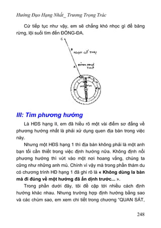 Hướng Đạo Hạng Nhất_ Trương Trọng Trác
Cứ tiếp tục như vậy, em sẽ chẳng khó nhọc gì để băng
rừng, lội suối tìm đến ĐỐNG-ĐA.
III: Tìm phương hướng
Là HĐS hạng II, em đã hiều rõ một vài điểm sơ đẳng về
phương hướng nhất là phải xử dụng quen địa bàn trong việc
này.
Nhưng một HĐS hạng 1 thì địa bàn không phải là một anh
bạn tối cần thiết trong việc định hướng nữa. Không định nổi
phương hướng thì vứt vào một nơi hoang vắng, chúng ta
cững như những anh mù. Chính vì vậy mà trong phần thám du
có chương trình HĐ hạng 1 đã ghi rõ là « Không dùng la bàn
mà đi đúng về một hướng đã ấn dịnh trước... ».
Trong phần dưới đây, tôi đề cập tới nhiều cách định
hướng khác nhau. Nhưng trường hợp định hướng bằng sao
và các chùm sao, em xem chi tiết trong chương “QUAN SÁT,
248
 
