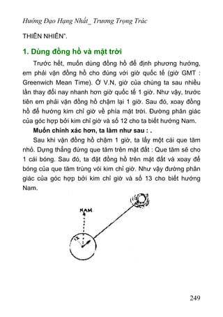 Hướng Đạo Hạng Nhất_ Trương Trọng Trác
THIÊN NHIÊN”.
1. Dùng đồng hồ và mặt trời
Trước hết, muốn dùng đồng hồ để định phương hướng,
em phải vặn đồng hồ cho đúng với giờ quốc tế (giờ GMT :
Greenwich Mean Time). Ở V.N, giờ của chúng ta sau nhiều
lần thay đổi nay nhanh hơn giờ quốc tế 1 giờ. Như vậy, trước
tiên em phải vặn đồng hồ chậm lại 1 giờ. Sau đó, xoay đồng
hồ để hướng kim chỉ giờ về phía mặt trời. Đường phân giác
của góc hợp bởi kim chỉ giờ và số 12 cho ta biết hướng Nam.
Muốn chính xác hơn, ta làm như sau : .
Sau khi vặn đồng hồ chậm 1 giờ, ta lấy một cái que tăm
nhỏ. Dựng thẳng đứng que tăm trên mặt đất : Que tăm sẽ cho
1 cái bóng. Sau đó, ta đặt đồng hồ trên mặt đất và xoay để
bóng của que tăm trùng vói kim chỉ giờ. Như vậy đường phân
giác của góc hợp bởi kim chỉ giờ và số 13 cho biết hướng
Nam.
249
 