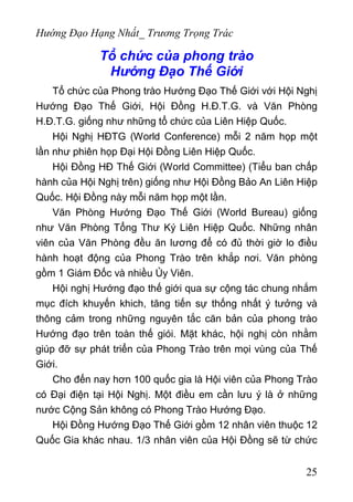 Hướng Đạo Hạng Nhất_ Trương Trọng Trác
Tổ chức của phong trào
Hướng Đạo Thế Giới
Tổ chức của Phong trào Hướng Đạo Thế Giới với Hội Nghị
Hướng Đạo Thế Giới, Hội Đồng H.Đ.T.G. và Văn Phòng
H.Đ.T.G. giống như những tổ chức của Liên Hiệp Quốc.
Hội Nghị HĐTG (World Conference) mỗi 2 năm họp một
lần như phiên họp Đại Hội Đồng Liên Hiệp Quốc.
Hội Đồng HĐ Thế Giới (World Committee) (Tiểu ban chấp
hành của Hội Nghị trên) giống như Hội Đồng Bảo An Liên Hiệp
Quốc. Hội Đồng này mỗi năm họp một lần.
Văn Phòng Hướng Đạo Thế Giới (World Bureau) giống
như Văn Phòng Tổng Thư Ký Liên Hiệp Quốc. Những nhân
viên của Văn Phòng đều ăn lương để có đủ thời giờ lo điều
hành hoạt động của Phong Trào trên khắp nơi. Văn phòng
gồm 1 Giám Đốc và nhiều Ủy Viên.
Hội nghị Hướng đạo thế giới qua sự cộng tác chung nhắm
mục đích khuyến khich, tăng tiến sự thống nhất ý tưởng và
thông cảm trong những nguyên tắc căn bản của phong trào
Hướng đạo trên toàn thế giói. Mặt khác, hội nghị còn nhằm
giúp đỡ sự phát triển của Phong Trào trên mọi vùng của Thế
Giới.
Cho đến nay hơn 100 quốc gia là Hội viên của Phong Trào
có Đại điện tại Hội Nghị. Một điều em cần lưu ý là ở những
nước Cộng Sản không có Phong Trào Hướng Đạo.
Hội Đồng Hướng Đạo Thế Giới gồm 12 nhân viên thuộc 12
Quốc Gia khác nhau. 1/3 nhân viên của Hội Đồng sẽ từ chức
25
 