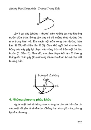 Hướng Đạo Hạng Nhất_ Trương Trọng Trác
Lấy 1 cái gậy (chừng 1 thước) cắm xuống đất vào khoảng
trước giữa trưa. Bóng cây gậy sẽ đổ xuống theo đường XA
như trong hình vẽ. Em vạch một nửa vòng tròn đường bán
kính là XA (dĩ nhiên tâm là X). Chịu khó ngồi đợi, cho tới lúc
bóng của cây gậy lại chạm vào vòng tròn vẽ trên mặt đất lúc
trước (ở điểm B). Sau đó, em chia đoạn AB làm 2 đường
thẳng nối chân gậy (X) với trung điểm của đoạn AB sẽ cho biết
hướng Bắc.
4. Những phương pháp khác
Ngoài mặt trời và trăng sao, chúng ta còn có thể căn cứ
vào một vài yếu tố về địa dư. Chằng hạn như gió mùa, phong
tục địa phương ...
252
 