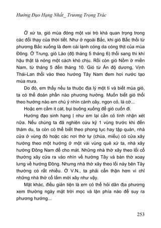 Hướng Đạo Hạng Nhất_ Trương Trọng Trác
Ở xứ ta, gió mùa đóng một vai trò khá quan trọng trong
các đổi thay của thời tiết. Như ở ngoài Bắc, khi gió Bấc thồi từ
phương Bắc xuống là đem cái lạnh cóng da cóng thịt của mùa
Đông. Ở Trung, gió Lào (độ tháng 5 tháng 6) thổi sang thi khí
hậu thật là nóng một cách khó chịu. Rồi còn gió Nồm ờ miền
Nam, từ tháng 5 đến tháng 10. Gió từ Ấn độ dương, Vịnh
Thái-Lan thổi vào theo hướng Tây Nam đem hơi nước tạo
mùa mưa.
Do đó, em thấy nếu ta thuộc địa lý một tí và biết mùa gió,
ta có thể đoán phần nào phương hướng. Muốn biết gió thổi
theo hướng nào em chú ý nhìn cành cây, ngọn cỏ, lá cờ...
Hoặc em cầm it cát, bụi buông xuống để gió cuốn đi.
Hướng đạo sinh hạng Ị như em lại cần có tính nhận xét
nữa. Nếu chúng ta đã nghiên cứu kỹ 1 vùng trước khi đến
thám du, ta còn có thể biết theo phong tục hay tập quán, nhà
cửa ở vùng đó hoặc các nơi thờ tự (chùa, miếu) có cửa xây
hướng theo một hướng ở một vài vùng quê xứ ta, nhà xây
hướng Đông Nam để cho mát. Những nhà thờ xây theo lối cổ
thường xây cửa ra vào nhìn về hướng Tây và bàn thờ xoay
lưng về hướng Đông. Nhưng nhà thờ xây theo lối này bên Tây
thường có rất nhiều. Ớ V.N., ta phải cẩn thận hơn vì chỉ
những nhà thờ cổ lắm mới xây như vậy.
Mặt khác, điều giản tiện là em có thể hỏi dân địa phương
xem thường ngày mặt trời mọc và lặn phía nào để suy ra
phương hướng...
253
 