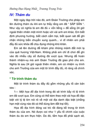 Hướng Đạo Hạng Nhất_ Trương Trọng Trác
IV: Thám du
Một ngày đẹp trời nào đó, anh Đoàn Trường cho phép em
lên đường thám du khi em tự thấy rằng em đã “ SẮP SẴN “.
Như vậy có nghĩa là em đã đủ « vốn liếng » để sống 24 giờ
ngoài thiên nhiên một mình hoặc với vài anh em khác. Em biết
định phương hướng, biết cách cắm trại, biết quan sát để ghi
nhận những biến chuyển xung quanh... vì dĩ nhiên em phải
đầy đủ sức khỏe để chịu đựng những khó khăn.
Em sẽ lên đường để khám phá những mảnh đất mới lạ
của quê hương Việt-Nam. Không phải em chỉ đi chơi để ghi
vào đó nhiều cây số đường đã vượt qua. Nhưng để hoàn
thành nhiệm-vụ mà anh Đoàn Trưởng đã giao phó cho em.
Nghĩa là sau 24 giờ ngoài thiên nhiên, em có nhiệm vụ trình
cho anh Trưởng của em một tờ trình đầy đủ, rõ ràng vầ chính
xác.
* Tờ trình thám du
Một tờ trình thám du đầy đủ gồm những yếu tố căn bản
sau :
1— Một họa đồ địa hình trong đó sẽ trình bầy rõ lộ trình
em đã vượt qua. Em cũng có thể kèm theo một vài họa đồ đặc
biệt với tỷ lệ lớn nói rõ về một vài địa danh đặc biệt (chẳng
hạn một vùng nào đó có thể dùng làm đất trại tốt).
Họa đồ địa hình đóng vai trò rất đáng kể trong tờ trình
thám du của em. Nó được coi như 1 yếu tố chính của cuộc
thám du do em thực hiện. Do đó, tấm họa đồ phải sạch sẽ,
254
 