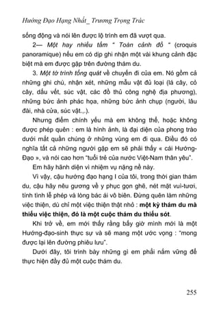 Hướng Đạo Hạng Nhất_ Trương Trọng Trác
sống động và nói lên được lộ trình em đã vượt qua.
2— Một hay nhiều tấm “ Toàn cảnh đồ “ (croquis
panoramique) nếu em có dịp ghi nhận một vài khung cảnh đặc
biệt mà em được gặp trên đường thám du.
3. Một tờ trình tổng quát về chuyến đi của em. Nó gồm cả
những ghi chú, nhận xét, những mẫu vật đủ loại (lá cây, cỏ
cây, dấu vết, súc vật, các đồ thủ công nghệ địa phương),
những bức ảnh phác họa, những bức ảnh chụp (người, lâu
đài, nhà cửa, súc vật.,.).
Nhưng điểm chính yếu mà em không thể, hoặc không
được phép quên : em là hình ảnh, là đại diện của phong trào
dưới mắt quần chúng ở những vùng em đi qua. Điều đó có
nghĩa tất cả những người gặp em sẽ phải thấy « cái Hướng-
Đạo », và nói cao hơn “tuổi trẻ của nước Việt-Nam thân yêu”.
Em hãy hãnh diện vì nhiệm vụ nặng nề này.
Vì vậy, cậu hướng đạo hạng I của tôi, trong thời gian thám
du, cậu hãy nêu gương về y phục gọn ghẽ, nét mặt vuì-tươi,
tính tình lễ phép và lòng bác ái vô biên. Đừng quên làm những
việc thiện, dù chỉ một việc thiện thật nhỏ : một kỳ thám du mà
thiếu việc thiện, đó là một cuộc thám du thiếu sót.
Khi trở về, em mới thấy rằng bấy giờ mình mới là một
Hướng-đạo-sinh thực sự và sẽ mang một ước vọng : “mong
được lại lên đường phiêu lưu”.
Dưới đây, tôi trình bày những gì em phẳi nắm vững để
thực hiện đầy đủ một cuộc thám du.
255
 