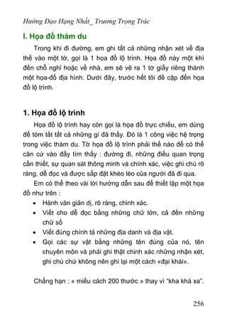 Hướng Đạo Hạng Nhất_ Trương Trọng Trác
I. Họa đồ thám du
Trong khi đi đường, em ghi tất cả những nhận xét về địa
thế vào một tờ, gọi là 1 họa đồ lộ trình. Họa đồ này một khì
đến chỗ nghỉ hoặc về nhà, em sẽ vẽ ra 1 tờ giấy riêng thành
một họa-đồ địa hình. Dưới đây, trước hết tôi đề cập đến họa
đồ lộ trình.
1. Họa đồ lộ trình
Họa đồ lộ trình hay còn gọi là họa đồ trực chiếu, em dùng
để tóm tắt tất cả những gì đã thấy. Đó là 1 công việc hệ trọng
trong việc thám du. Tờ họa đồ lộ trình phải thế nào để có thể
căn cứ vào đấy tìm thấy : đường đi, những điều quan trọng
cần thiết, sự quan sát thông minh và chính xác, việc ghi chú rõ
ràng, dễ đọc và được sắp đặt khéo léo của người đã đi qua.
Em có thể theo vài lời hướng dẫn sau để thiết lập một họa
đồ như trên :
• Hành văn giản dị, rõ ràng, chinh xác.
• Viết cho dễ đọc bằng những chữ lớn, cả đến những
chữ số
• Viết đúng chính tả những địa danh và địa vật.
• Gọi các sự vật bằng những tên đúng của nó, tên
chuyên môn và phải ghi thật chinh xác những nhận xét,
ghi chú chứ không nên ghi lại một cách «đại khái».
Chẳng hạn : « miếu cách 200 thước » thay vì “kha khá xa”.
256
 