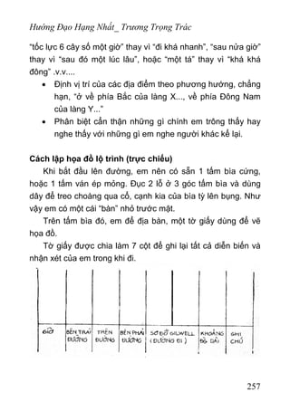 Hướng Đạo Hạng Nhất_ Trương Trọng Trác
“tốc lực 6 cây số một giờ” thay vì “đi khá nhanh”, “sau nửa giờ”
thay vì “sau đó một lúc lâu”, hoặc “một tá” thay vì “khá khá
đông” .v.v....
• Định vị trí của các địa điểm theo phương hướng, chẳng
hạn, “ở về phía Bắc của làng X..., về phía Đông Nam
của làng Y...”
• Phân biệt cẩn thận những gì chính em trông thấy hay
nghe thấy với những gì em nghe người khác kể lại.
Cách lập họa đồ lộ trình (trực chiếu)
Khi bắt đầu lên đường, em nên có sẵn 1 tấm bìa cứng,
hoặc 1 tấm ván ép mỏng. Đục 2 lỗ ở 3 góc tấm bìa và dùng
dây để treo choàng qua cổ, cạnh kia của bìa tỳ lên bụng. Như
vậy em có một cái “bàn” nhỏ trước mặt.
Trên tấm bìa đó, em để địa bàn, một tờ giấy dùng để vẽ
họa đồ.
Tờ giấy được chia làm 7 cột để ghi lại tất cả diễn biến và
nhận xét của em trong khi đi.
257
 