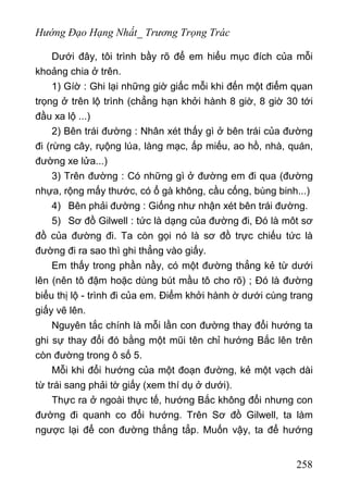 Hướng Đạo Hạng Nhất_ Trương Trọng Trác
Dưới đây, tôi trình bầy rõ để em hiểu mục đích của mỗi
khoảng chia ở trên.
1) Gíờ : Ghi lại những giờ giấc mỗi khi đến một điểm qụan
trọng ở trên lộ trình (chẳng hạn khởi hành 8 giờ, 8 giờ 30 tới
đầu xa lộ ...)
2) Bên trái đường : Nhân xét thấy gì ở bên trái của đường
đi (rừng cây, rụộng lúa, làng mạc, ấp miếu, ao hồ, nhà, quán,
đường xe lửa...)
3) Trên đường : Có những gì ở đường em đi qua (đường
nhựa, rộng mấy thước, có ổ gà không, cầu cống, bùng binh...)
4) Bên phải đường : Giống như nhận xét bên trái đường.
5) Sơ đồ Gilwell : tức là dạng của đường đi, Đó là môt sơ
đồ của đường đi. Ta còn gọi nó là sơ đồ trực chiếu tức là
đường đi ra sao thì ghi thẳng vào giấy.
Em thấy trong phần nầy, có một đường thẳng kẻ từ dưới
lên (nên tô đậm hoặc dùng bút mầu tô cho rõ) ; Đó là đường
biểu thị lộ - trình đi của em. Điểm khởi hành ờ dưới cùng trang
giấy vẽ lên.
Nguyên tắc chính là mỗi lần con đường thay đổi hướng ta
ghi sự thay đổi đó bằng một mũi tên chỉ hướng Bắc lên trên
còn đường trong ô số 5.
Mỗi khi đổi hướng của một đoạn đường, kẻ một vạch dài
từ trái sang phải tờ giấy (xem thí dụ ở dưới).
Thực ra ở ngoài thực tế, hướng Bắc không đổi nhưng con
đường đi quanh co đổi hướng. Trên Sơ đồ Gilwell, ta làm
ngược lại để con đường thắng tẳp. Muốn vậy, ta để hướng
258
 