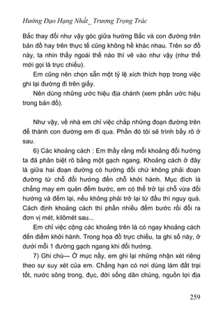 Hướng Đạo Hạng Nhất_ Trương Trọng Trác
Bắc thay đổi như vậy góc giữa hướng Bắc và con đường trên
bản đồ hay trên thực tế cũng không hề khác nhau. Trên sơ đồ
này, ta nhin thấy ngoài thế nào thì vẽ vào như vậy (như thế
mới gọi là trực chiếu).
Em cũng nên chọn sẵn một tỷ lệ xích thích hợp trong việc
ghi lại đường đi trên giấy.
Nên dùng những ước hiệu địa chánh (xem phần ước hiệu
trong bản đồ).
Như vậy, về nhà em chỉ việc chắp những đoạn đường trên
để thành con đường em đi qua. Phần đó tôi sẽ trình bầy rõ ở
sau.
6) Các khoảng cách : Em thấy rằng mỗi khoảng đổi hướng
ta đã phân biệt rõ bằng một gạch ngang. Khoảng cách ở đây
là giữa hai đoạn đường có hướng đổi chứ không phải đoạn
đường từ chỗ đổi hướng đến chỗ khởi hành. Mục đích là
chẳng may em quên đếm bước, em có thể trở lại chỗ vừa đổi
hướng và đếm lại, nếu không phải trở lại từ đầu thì nguy quá.
Cách định khoảng cách thì phần nhiều đếm bước rồi đổi ra
đơn vị mét, kilômét sau...
Em chỉ việc cộng các khoảng trên là có ngay khoảng cách
đến điểm khởi hành. Trong họa đồ trực chiếu, ta ghi số này, ở
dưới mỗi 1 đường gạch ngang khi đổi hướng.
7) Ghi chú— Ở mục nầy, em ghi lại những nhận xét riêng
theo sự suy xét của em. Chẳng hạn có nơi dùng làm đất trại
tốt, nước sông trong, đục, đời sống dân chúng, nguồn lợi địa
259
 