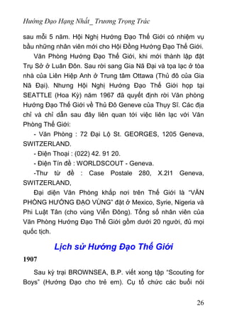 Hướng Đạo Hạng Nhất_ Trương Trọng Trác
sau mỗi 5 năm. Hội Nghị Hướng Đạo Thế Giới có nhiệm vụ
bầu những nhân viên mới cho Hội Đồng Hướng Đạo Thế Giới.
Văn Phòng Hướng Đạo Thế Giới, khi mới thành lập đặt
Trụ Sở ở Luân Đôn. Sau rời sang Gia Nã Đại và tọa lạc ở tòa
nhà của Liên Hiệp Anh ở Trung tâm Ottawa (Thủ đô của Gia
Nã Đại). Nhưng Hội Nghị Hướng Đạo Thế Giới họp tại
SEATTLE (Hoa Kỳ) năm 1967 đã quyết định rời Văn phòng
Hướng Đạo Thế Giới về Thủ Đô Geneve của Thụy Sĩ. Các địa
chỉ và chỉ dẫn sau đây liên quan tới việc liên lạc với Văn
Phòng Thế Giới:
- Văn Phòng : 72 Đại Lộ St. GEORGES, 1205 Geneva,
SWITZERLAND.
- Điện Thoại : (022) 42. 91 20.
- Điện Tín đề : WORLDSCOUT - Geneva.
-Thư từ đề : Case Postale 280, X.2I1 Geneva,
SWITZERLAND,
Đại diện Văn Phòng khắp nơi trên Thế Giới là “VĂN
PHÒNG HƯỚNG ĐẠO VÙNG” đặt ở Mexico, Syrie, Nigeria và
Phi Luật Tân (cho vùng Viễn Đông). Tổng số nhân viên của
Văn Phòng Hướng Đạo Thế Giới gồm dưới 20 người, đủ mọi
quốc tịch.
Lịch sử Hướng Đạo Thế Giới
1907
Sau kỳ trại BROWNSEA, B.P. viết xong tập “Scouting for
Boys” (Hướng Đạo cho trẻ em). Cụ tổ chức các buổi nói
26
 