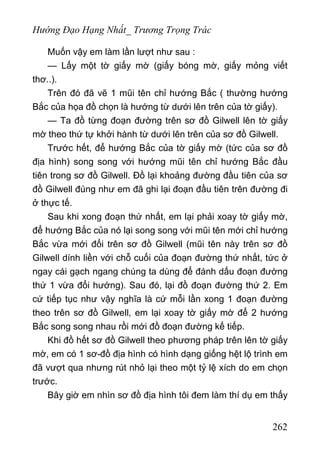 Hướng Đạo Hạng Nhất_ Trương Trọng Trác
Muốn vậy em làm lần lượt như sau :
— Lấy một tờ giấy mờ (giấy bóng mờ, giấy mỏng viết
thơ..).
Trên đó đã vẽ 1 mũi tên chỉ hướng Bắc ( thường hướng
Bắc của họa đồ chọn là hướng từ dưới lên trên của tờ giấy).
— Ta đồ từng đoạn đường trên sơ đồ Gilwell lên tờ giấy
mờ theo thứ tự khởi hành từ dưới lên trên của sơ đồ Gilwell.
Trước hết, để hướng Bắc của tờ giấy mờ (tức của sơ đồ
địa hình) song song với hướng mũi tên chỉ hướng Bắc đầu
tiên trong sơ đồ Gilwell. Đồ lại khoảng đường đầu tiên của sơ
đồ Gilwell đúng như em đã ghi lại đoạn đầu tiên trên đường đi
ở thực tế.
Sau khi xong đoạn thứ nhất, em lại phải xoay tờ giấy mờ,
để hướng Bắc của nó lại song song với mũi tên mới chỉ hướng
Bắc vừa mới đổi trên sơ đồ Gilwell (mũi tên này trên sơ đồ
Gilwell dính liền với chỗ cuối của đoạn đường thứ nhất, tức ở
ngay cái gạch ngang chúng ta dùng để đánh dấu đoạn đường
thứ 1 vừa đổi hướng). Sau đó, lại đồ đoạn đường thứ 2. Em
cứ tiếp tục như vậy nghĩa là cứ mỗi lần xong 1 đoạn đường
theo trên sơ đồ Gilwell, em lại xoay tờ giấy mờ để 2 hướng
Bắc song song nhau rồi mới đồ đoạn đường kế tiếp.
Khi đồ hết sơ đồ Gilwell theo phương pháp trên lên tờ giấy
mờ, em có 1 sơ-đồ địa hình có hình dạng giống hệt lộ trình em
đã vượt qua nhưng rút nhỏ lại theo một tỷ lệ xích do em chọn
trước.
Bây giờ em nhìn sơ đồ địa hình tôi đem làm thí dụ em thấy
262
 