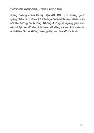 Hướng Đạo Hạng Nhất_ Trương Trọng Trác
những đường chấm tôi ký hiệu AB, CD... chỉ những gạch
ngang phân cách được kẻ trên họa đồ lộ trình (trực chiếu) vào
mỗi lần đường đổi hướng. Những đường kẻ ngang giúp cho
việc vẽ lại họa đồ địa hình được dễ dàng và sau khi hoàn tất
ta phải tẩy đi chớ không được ghi lại vào họa đồ địa hình.
263
 