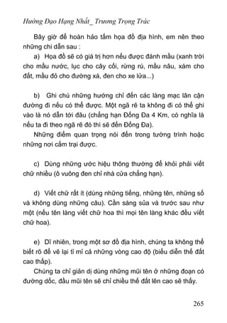 Hướng Đạo Hạng Nhất_ Trương Trọng Trác
Bây giờ để hoàn hảo tấm họa đồ địa hình, em nên theo
những chi dẫn sau :
a) Họa đồ sẽ có giá trị hơn nếu được đánh mầu (xanh trời
cho mầu nước, lục cho cây cối, rừng rú, mầu nâu, xám cho
đất, mầu đỏ cho đường xá, đen cho xe lửa...)
b) Ghi chú những hướng chỉ đến các làng mạc lân cận
đường đi nếu có thể được. Một ngã rẽ ta không đi có thể ghi
vào là nó dẫn tới đâu (chẳng hạn Đống Đa 4 Km, có nghĩa là
nếu ta đi theo ngã rẽ đó thì sẽ đến Đống Đa).
Những điểm quan trọng nói đến trong tường trình hoặc
những nơi cắm trại được.
c) Dùng những ước hiệu thông thường để khỏi phải viết
chữ nhiều (ô vuông đen chỉ nhà cửa chẳng hạn).
d) Viết chữ rất ít (dùng những tiếng, những tên, những số
và không dùng những câu). Cần sáng sủa và trước sau như
một (nếu tên làng viết chữ hoa thì mọi tên làng khác đều víết
chữ hoa).
e) Dĩ nhiên, trong một sơ đồ địa hình, chúng ta không thể
biết rõ để vẽ lại tỉ mỉ cả những vòng cao độ (biểu diễn thế đất
cao thấp).
Chúng ta chỉ giản dị dùng những mũi tên ở những đoạn có
đường dốc, đầu mũi tên sẽ chỉ chiều thế đất lên cao sẽ thấy.
265
 