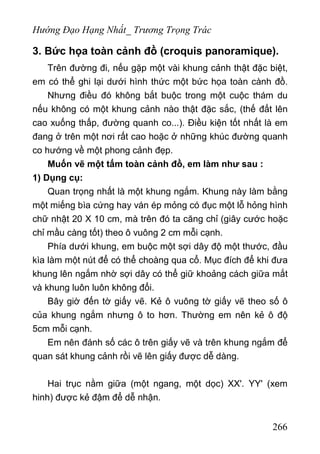 Hướng Đạo Hạng Nhất_ Trương Trọng Trác
3. Bức họa toàn cảnh đồ (croquis panoramique).
Trên đường đi, nếu gặp một vài khung cảnh thật đặc biệt,
em có thể ghi lại dưới hình thức một bức họa toàn cành đồ.
Nhưng điều đó không bắt buộc trong một cuộc thám du
nếu không có một khung cảnh nào thật đặc sắc, (thế đất lên
cao xuống thấp, đường quanh co...). Điều kiện tốt nhất là em
đang ở trên một nơi rất cao hoặc ở những khúc đường quanh
co hướng về một phong cảnh đẹp.
Muốn vẽ một tấm toàn cảnh đồ, em làm như sau :
1) Dụng cụ:
Quan trọng nhất là một khung ngắm. Khung này làm bằng
một miếng bìa cứng hay ván ép mỏng có đục một lỗ hỏng hình
chữ nhật 20 X 10 cm, mà trên đó ta căng chỉ (giây cước hoặc
chỉ mầu càng tốt) theo ô vuông 2 cm mỗi cạnh.
Phía dưới khung, em buộc một sợi dây độ một thước, đầu
kìa làm một nút để có thể choàng qua cổ. Mục đích để khi đưa
khung lên ngắm nhờ sợi dây có thể giữ khoảng cách giữa mắt
và khung luôn luôn không đổi.
Bây giờ đến tờ giấy vẽ. Kẻ ô vuông tờ giấy vẽ theo số ô
của khung ngắm nhưng ô to hơn. Thường em nên kẻ ô độ
5cm mỗi cạnh.
Em nên đánh số các ô trên giấy vẽ và trên khung ngắm để
quan sát khung cảnh rồi vẽ lên giấy được dễ dàng.
Hai trục nằm giữa (một ngang, một dọc) XX'. YY' (xem
hinh) được kẻ đậm để dễ nhận.
266
 