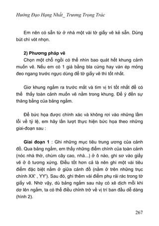 Hướng Đạo Hạng Nhất_ Trương Trọng Trác
Em nên có sẵn từ ở nhà một vài tờ giấy vẽ kẻ sẵn. Dùng
bút chì vót nhọn.
2) Phương pháp vẽ
Chọn một chỗ ngồi có thể nhìn bao quát hết khung cảnh
muốn vẽ. Nếu em có 1 giá bằng bla cứng hay ván ép mỏng
đeo ngang trước ngực dùng để tờ giấy vẽ thì tốt nhất.
Giơ khung ngắm ra trước mắt và tìm vị trí tốt nhất để có
thể thấy toàn cảnh muốn vẽ nằm trong khung. Để ý đến sự
thăng bằng của bảng ngắm.
Để bức họa được chính xác và không rơi vào những lầm
lỗi về tỷ lệ, em hãy lần lượt thực hiện bức họa theo những
giai-đoạn sau :
Giai đoạn 1 : Ghi những mục tiêu trung ương của cảnh
đồ. Qua bảng ngắm, em thấy những điểm chính của toàn cảnh
(nóc nhà thờ, chùm cây cao, nhà...) ở ô nào, ghi sơ vào giấy
vẽ ở ô tương xứng. Điều tốt hơn cả là nên ghi một vài tiêu
điểm đặc biệt nằm ở giữa cảnh đồ (nằm ở trên những trục
chính XX' , YY'). Sau đó, ghi thêm vài điểm phụ rải rác trong tờ
giấy vẽ. Nhờ vậy, dù bảng ngắm sau này có xê dịch mỗi khi
dơ lên ngắm, ta có thể điều chỉnh trở về vị trí ban đầu dễ dàng
(hình 2).
267
 