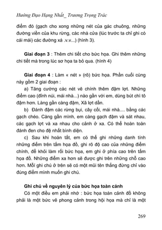 Hướng Đạo Hạng Nhất_ Trương Trọng Trác
điểm đó (gạch cho xong những nét của gác chuông, những
đường viền của khu rừng, các nhà cửa (lúc trước ta chỉ ghi có
cái mái) các đường xá .v.v...) (hình 3).
Giai đoạn 3 : Thêm chi tiết cho bức họa. Ghi thêm những
chi tiết mà trong lúc sơ họa ta bỏ qua. (hình 4)
Giai đoạn 4 : Làm « nét » (rõ) bức họa. Phần cuối cùng
này gồm 2 giai đoạn :
a) Tăng cường các nét vẽ chính thêm đậm lợt. Những
điểm cao (đỉnh núi, mái nhà...) nào gần với em, dùng bút chì tô
đậm hơn. Làng gần càng đậm, Xã lợt dần.
b) Đánh đậm các rừng bụi, cây cối, mái nhà.... bằng các
gạch chéo. Càng gần mình, em càng gạch đậm và sát nhau,
các gạch lợt và xa nhau cho cảnh ở xa. Có thể hoàn toàn
đánh đen cho đệ nhất bình diện.
c) Sau khi hoàn tất, em có thể ghi những danh tính
những điểm trên tấm họa đồ, ghi rõ độ cao của những điểm
chính, để khỏi làm rối bức họa, em ghi ở phía cao trên tấm
họa đồ. Những điểm xa hơn sẽ được ghi trên những chỗ cao
hơn. Mỗí ghi chú ở trên sẽ có một mũi tên thẳng đứng chỉ vào
đúng điểm mình muốn ghi chú.
Ghi chú về nguyên lý của bức họa toàn cảnh
Có một điều em phải nhớ : bức họa toàn cảnh đồ không
phải là một bức vẽ phong cảnh trong hội họa mà chỉ là một
269
 