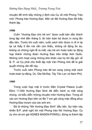 Hướng Đạo Hạng Nhất_ Trương Trọng Trác
chuyện để trình bầy những ý định của Cụ về một Phong Trào
mới: Phong trào Hướng Đạo. Một vài đội Hướng Đạo đã thấy
thành lập.
1908
Cuốn “Hướng Đạo cho trẻ em” được xuất bản dần thành
từng tập nhỏ đến tháng 5, ấn bản toàn bộ được in xong lần
đầu tiên. Trước khi cuối năm, cuốn sách trên được in đi in lại
lại cả thẩy 5 lần mà vẫn còn thiếu, không cổ động ồn ào,
không có những nghi lễ ra mắt, các trẻ em hoàn toàn tự động
họp thành những đoàn Hướng Đạo trên khắp Anh Quốc.
Những sinh hoạt cùng những khó khăn của họ tới tấp gửi về
B. P. và Cụ phải cho thiết lập một Văn Phòng nhỏ để lo giải
quyết những vấn để này.
Trước cuối năm Phong trào đã lan sang (cũng một cách
hoàn-toàn tự-động, Úc, Gla Nã-Đại, Tây Tân Lan và Nam Phi).
1909
Trong cuộc họp mặt ở trước điện Crystal Palace (Luân
Đôn) 11.000 Hướng Đạo Sinh đã diễn hành ra mắt công
chúng, và biểu diễn những chuyên môn Hướng Đạo. Trong số
các em Hướng Đạo trên có lẫn 7 em gái cũng mặc đồng phục
Hướng Đạo mượn của các anh em.
Đó là những “Nữ Hướng Đạo Sinh” đầu tiên. Sự kiện này
khiến B.P. phải nghĩ tới một Phong trào Nữ Hướng Đạo. Cụ
ủy cho cô em gái AGNES BADEN-POWELL đứng ra thành lập
27
 