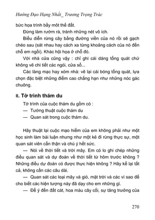 Hướng Đạo Hạng Nhất_ Trương Trọng Trác
bức họa trình bầy môt thế đất.
Đừng làm rườm rà, tránh những nét vô ích.
Biểu diễn rừng cây bằng đường viền của nó rồi sẽ gạch
chéo sau (sát nhau hay cách xa từng khoảng cách của nó đến
chỗ em ngồi). Khác hội họa ở chỗ đó.
Với nhà cửa cũng vậy : chỉ ghi cái dáng tổng quát chứ
không vẽ chi tiết các ngói, cửa sổ...
Các làng mạc hay xóm nhà: vẽ lại cái bóng tổng quát, lựa
chọn đặc biệt những điểm cao chẳng hạn như những nóc gác
chuông.
II. Tờ trình thám du
Tờ trình của cuộc thám du gồm có :
— Tường thuật cuộc thám du
— Quan sát trong cuộc thám du.
Hãy thuật lại cuộc mạo hiểm của em không phải như một
học sinh làm bài luận nhưng như một kẻ đi rừng thực sự, một
quan sát viên cẩn thận và chú ý hết sức.
— Nói về thời tiết và trời mây. Em có lo ghi chép những
điều quan sát và dự đoán về thời tiết từ hôm trước không ?
Những điều dự đoán có được thực hiện không ? Hãy kể lại tất
cả, không cần các câu dài.
— Quan sát các loại mây và gió, mặt trời và các vì sao để
cho biết các hiện tượng này đã dạy cho em những gì.
— Để ý đến đất cát, hoa màu cây cối, sự tăng trưởng của
270
 