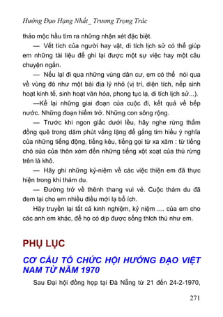 Hướng Đạo Hạng Nhất_ Trương Trọng Trác
thảo mộc hầu tìm ra những nhận xét đặc biệt.
— Vết tích của người hay vật, di tích lịch sử có thể giúp
em những tài liệu để ghi lại được một sự việc hay một câu
chuyện ngắn.
— Nếu lạl đi qua những vùng dân cư, em có thể nói qua
về vùng đó như một bài địa lý nhỏ (vị trí, diện tích, nếp sinh
hoạt kinh tế, sinh hoạt văn hóa, phong tục lạ, di tích lịch sử...).
—Kể lại những giai đoạn của cuộc đi, kết quả về bếp
nước. Những đoạn hiểm trở. Những con sông rộng.
— Trước khi ngon giấc dưới lều, hãy nghe rừng thẳm
đồng quê trong dăm phút vắng lặng để gắng tim hiểu ý nghĩa
của những tiếng động, tiếng kêu, tiếng gọi từ xa xăm : từ tiếng
chó sủa của thôn xóm đến những tiếng xột xoạt của thú rừng
trên lá khô.
— Hãy ghi những kỷ-niệm về các việc thiện em đã thực
hiện trong khi thám du.
— Đường trở về thênh thang vuì vẻ. Cuộc thám du đã
đem lại cho em nhiều điều mới lạ bổ ích.
Hãy truyền lại tất cả kinh nghiệm, kỷ niệm .... của em cho
các anh em khác, để họ có dịp được sống thlch thú như em.
PHỤ LỤC
CƠ CẤU TỔ CHỨC HỘI HƯỚNG ĐẠO VIỆT
NAM TỪ NĂM 1970
Sau Đại hội đồng họp tại Đà Nẵng từ 21 đến 24-2-1970,
271
 