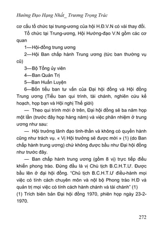 Hướng Đạo Hạng Nhất_ Trương Trọng Trác
cơ cấu tồ chức tại trung-ương của hội H.Đ.V.N có vài thay đổi.
Tổ chức tại Trung-ương, Hội Hướng-đạo V.N gồm các cơ
quan
1—Hội-đồng trung ương
2—Hội Ban chấp hành Trung ương (tức ban thường vụ
cũ)
3—Bộ Tổng ủy viên
4—Ban Quản Trị
5—Ban Huấn Luyện
6—Bốn tiểu ban tư vấn của Đại hội đồng và Hội đồng
Trung ương (Tiểu ban qui trình, tài chánh, nghiên cứu kế
hoạch, họp bạn và Hội nghị Thế giới)
— Theo qui trình mới ở trên, Đại hội đồng sẽ ba năm họp
một lần (trước đây họp hàng năm) và việc phân nhiệm ở trung
ương như sau:
— Hội trưởng lãnh đạo tinh-thần và không có quyền hành
cũng như trách vụ. « Vị Hội trưởng sẽ được mời » (1) (do Ban
chấp hành trung ương) chứ không được bầu như Đại hội đồng
như trước đây.
— Ban chấp hành trung ương (gồm 8 vị) trực tiếp điều
khiển phong trào. Đứng đầu là vị Chù tịch B.C.H.T.Ư. Được
bầu lên ở đại hội đồng. “Chủ tịch B.C.H.T.Ư đìều-hành mọi
việc có tính cách chuyên môn và nộl bộ Phong trào H.Đ và
quản trị mọi việc có tính cách hành chánh và tài chánh” (1)
(1) Trích biên bản Đại hội đồng 1970, phiên họp ngày 23-2-
1970.
272
 