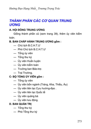 Hướng Đạo Hạng Nhất_ Trương Trọng Trác
THÀNH PHẦN CÁC CƠ QUAN TRUNG
ƯƠNG
A. HỘI ĐỒNG TRUNG ƯƠNG
Giống thành phần cũ (xem trang 39), thêm ủy viên kiểm
toán.
B. BAN CHẤP HÀNH TRUNG ƯƠNG gồm :
— Chủ tịch B.C.H.T.Ư
— Phó Chủ tịch B.C.H.T.Ư
— Tổng ủy viên
— Tống thư ký
— Ủy viên Huấn luyện
— Ủy viên kiểm toán
— Trưởng ban Bảo-trợ.
— Trại Trường.
C- BỘ TỒNG ỦY VIÊN gồm :
— Tổng ủy viên
— Ủy viên bốn ngành (Tráng, Kha, Thiếu, Ấu)
— Ủy viên liên lạc Cựu hướng-đạo .
— Ủy viên liên lạc Quốc tế
— Ủy viên quảng bá
— Ủy viên lưu động.
D. BAN QUẢN TRỊ
— Tổng thư ký
— Phó Tổng thư ký
273
 