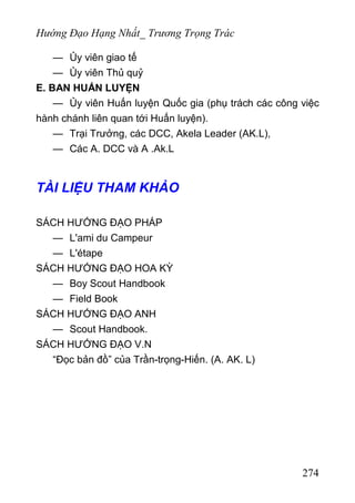 Hướng Đạo Hạng Nhất_ Trương Trọng Trác
— Ủy viên giao tế
— Ủy viên Thủ quỷ
E. BAN HUẤN LUYỆN
— Ủy viên Huấn luyện Quốc gia (phụ trách các công việc
hành chánh liên quan tới Huấn luyện).
— Trại Trưởng, các DCC, Akela Leader (AK.L),
— Các A. DCC và A .Ak.L
TÀI LIỆU THAM KHẢO
SÁCH HƯỚNG ĐẠO PHÁP
— L'ami du Campeur
— L'étape
SÁCH HƯỚNG ĐẠO HOA KỲ
— Boy Scout Handbook
— Field Book
SÁCH HƯỚNG ĐẠO ANH
— Scout Handbook.
SÁCH HƯỚNG ĐẠO V.N
“Đọc bản đồ” của Trần-trọng-Hiến. (A. AK. L)
274
 