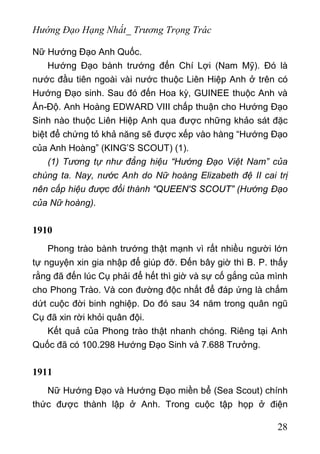 Hướng Đạo Hạng Nhất_ Trương Trọng Trác
Nữ Hướng Đạo Anh Quốc.
Hướng Đạo bành trướng đến Chí Lợi (Nam Mỹ). Đó là
nước đầu tiên ngoài vài nước thuộc Liên Hiệp Anh ở trên có
Hướng Đạo sinh. Sau đó đến Hoa kỳ, GUINEE thuộc Anh và
Ấn-Độ. Anh Hoàng EDWARD VIII chấp thuận cho Hướng Đạo
Sinh nào thuộc Liên Hiệp Anh qua được những khảo sát đặc
biệt để chứng tỏ khả năng sẽ được xếp vào hàng “Hướng Đạo
của Anh Hoàng” (KING’S SCOUT) (1).
(1) Tương tự như đẳng hiệu “Hướng Đạo Việt Nam” của
chúng ta. Nay, nước Anh do Nữ hoàng Elizabeth đệ II cai trị
nên cấp hiệu được đổi thành “QUEEN'S SCOUT” (Hướng Đạo
của Nữ hoàng).
1910
Phong trào bành trướng thật mạnh vì rất nhiều người lớn
tự nguyện xin gia nhập để giúp đỡ. Đến bây giờ thì B. P. thấy
rằng đã đến lúc Cụ phải để hết thì giờ và sự cố gắng của mình
cho Phong Trào. Và con đường độc nhất để đáp ứng là chấm
dứt cuộc đời binh nghiệp. Do đó sau 34 năm trong quân ngũ
Cụ đã xin rời khỏi quân đội.
Kết quả của Phong trào thật nhanh chóng. Riêng tại Anh
Quốc đã có 100.298 Hướng Đạo Sinh và 7.688 Trưởng.
1911
Nữ Hướng Đạo và Hướng Đạo miền bể (Sea Scout) chính
thức được thành lập ở Anh. Trong cuộc tập họp ở điện
28
 