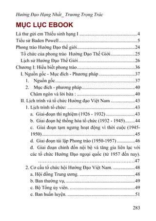 Hướng Đạo Hạng Nhất_ Trương Trọng Trác
MỤC LỤC EBOOK
Lá thư gửi em Thiếu sinh hạng I ................................................4
Tiểu sử Baden Powell.................................................................5
Phong trào Hướng Đạo thế giới................................................24
Tổ chức của phong trào Hướng Đạo Thế Giới....................25
Lịch sử Hướng Đạo Thế Giới...............................................26
Chương I: Hiểu biết phong trào................................................36
I. Nguồn gốc - Mục đích - Phương pháp..............................37
1. Nguồn gốc..................................................................37
2. Mục đích - phương pháp............................................40
Châm ngôn và lời hứa : ................................................40
II. Lịch trình và tổ chức Hướng đạo Việt Nam ....................43
1. Lịch trình tổ chức: ........................................................43
a. Giai-đoạn thí nghíệm (1926 - 1932) ........................43
b. Giai đoạn hệ thống hóa tổ chức (1932 - 1945)........44
c. Giai đoạn tạm ngưng hoạt động vì thời cuộc (1945-
1950).............................................................................45
d. Giai đoạn tái lập Phong trào (1950-1957) ...............46
đ. Giai đoạn chỉnh đốn nội bộ và tăng gia liên lạc với
các tổ chức Hướng Đạo ngoại quốc (từ 1957 đến nay).
……………………………………………………47
2. Cơ cấu tổ chức hội Hướng Đạo Việt Nam. ..................48
a. Hội đồng Trung ương. ..............................................48
b. Ban thường vụ, .........................................................49
c. Bộ Tổng ủy viên. ......................................................49
e. Ban huấn luyện. ........................................................51
283
 