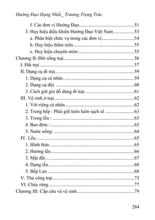 Hướng Đạo Hạng Nhất_ Trương Trọng Trác
f. Các đơn vị Hướng Đạo..............................................51
3. Huy hiệu điều khiển Hướng Đạo Việt Nam.................53
a. Phân biệt chức vụ trong các đơn vị...........................54
b. Huy hiệu thâm niên...................................................55
c. Huy hiệu chuyên môn:..............................................55
Chương II: Đời sống trại...........................................................56
I. Đất trại...............................................................................57
II. Dụng cụ đi trại..................................................................59
1. Dụng cụ cá nhân. ..........................................................59
2. Dụng cụ đội. .................................................................60
3. Cách giữ gìn đồ dùng đi trại. ........................................61
III. Vệ sinh ở trại...................................................................62
1. Với riêng cá nhân..........................................................62
2. Trong bếp : Phải giữ luôn luôn sạch sẽ ........................63
3. Trong lều : ....................................................................63
4. Ban đêm :......................................................................63
5. Nước uống: ...................................................................64
IV. Lều..................................................................................65
1. Hình thức ......................................................................65
2. Hướng lều .....................................................................66
3. Mặt đất..........................................................................67
4. Dựng lều. ......................................................................68
5. Bếp Lửa ........................................................................68
V. Thủ công trại....................................................................73
VI. Cháy rừng .......................................................................77
Chương III: Cấp cứu và vệ sinh................................................79
284
 