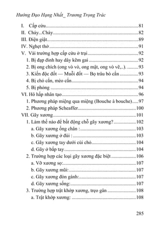 Hướng Đạo Hạng Nhất_ Trương Trọng Trác
I. Cấp cứu...........................................................................81
II. Cháy...Cháy.....................................................................82
III. Điện giật..........................................................................89
IV. Nghẹt thở........................................................................91
V. Vài trường hợp cấp cứu ở trại.........................................92
1. Bị đạp đinh hay dây kẽm gai ........................................92
2. Bị ong chích (ong vò vò, ong mật, ong vò vẽ,..). .........93
3. Kiến độc đốt — Muỗi đốt — Bọ trâu bò cắn ...............93
4. Bị chó cắn, mèo cắn......................................................94
5. Bị phỏng .......................................................................94
VI. Hô hấp nhân tạo..............................................................96
1. Phương pháp miệng qua miệng (Bouche à bouche).....97
2. Phương pháp Scheaffer...............................................100
VII. Gãy xương...................................................................101
1. Làm thế nào để bất động chỗ gãy xương?..................102
a. Gãy xương ống chân :.............................................103
b. Gãy xương ở đùi :...................................................103
c. Gãy xương tay dưới cùi chỏ....................................104
d. Gãy ở bắp tay..........................................................104
2. Trường hợp các loại gãy xương đặc biệt....................106
a. Vỡ xương sọ:...........................................................107
b. Gãy xương mũi:......................................................107
c. Gãy xương đòn gánh:..............................................107
d. Gãy xương sống:.....................................................107
3. Trường hợp trật khớp xương, trẹo gân .......................108
a. Trật khớp xương: ....................................................108
285
 
