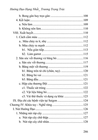 Hướng Đạo Hạng Nhất_ Trương Trọng Trác
b. Bong gân hay trẹo gân:...........................................108
4. Kết luận:......................................................................109
a. Nên làm...................................................................109
b. Không nên làm........................................................110
VIII. Xuất huyết..................................................................110
1. Cách cầm máu ............................................................112
a.. Máu chảy ra ít, nhẹ ................................................112
b. Máu chảy ra mạnh ..................................................112
b1. Nếu gián tiếp....................................................113
b2. Làm garrot .......................................................115
2. Săn sóc vết thương và băng bó...................................116
a. Săn sóc vết thương..................................................117
b. Băng một vết thương ..............................................119
b1. Băng trên tứ chi (chân, tay). .............................120
b2. Băng bả vai .......................................................121
b3. Băng đầu...........................................................121
c. Hộp cứu thương Đội ...............................................121
c1. Thuốc sát trùng .................................................122
c2. Vật liệu băng bó................................................122
c3. Vài thứ thuốc và dụng cụ khác .........................123
IX. Địa chỉ các bệnh viện tại Saigon ..................................124
Chương IV: Khéo tay - Nghề rừng.........................................125
I. Nút Hướng Đạo ...............................................................126
1. Những nút ráp cây ......................................................127
a. Nút ráp cây chữ thập..............................................127
b. Nút ráp cây chữ nhân.............................................128
286
 
