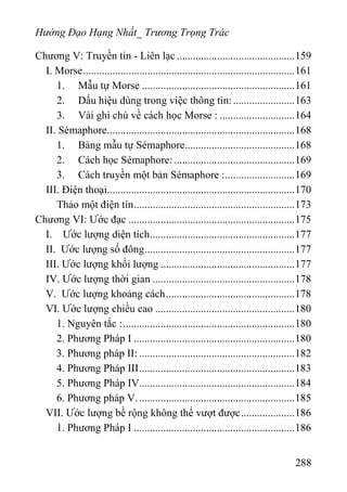 Hướng Đạo Hạng Nhất_ Trương Trọng Trác
Chương V: Truyền tin - Liên lạc ............................................159
I. Morse...............................................................................161
1. Mẫu tự Morse .........................................................161
2. Dấu hiệu dùng trong việc thông tin:.......................163
3. Vài ghì chú về cách học Morse : ............................164
II. Sémaphore......................................................................168
1. Bảng mẫu tự Sémaphore.........................................168
2. Cách học Sémaphore: .............................................169
3. Cách truyền một bản Sémaphore :..........................169
III. Điện thoại......................................................................170
Thảo một điện tín............................................................173
Chương VI: Ước đạc ..............................................................175
I. Ước lượng diện tích......................................................177
II. Ước lượng số đông........................................................177
III. Ước lượng khối lượng ..................................................177
IV. Ước lượng thời gian .....................................................178
V. Ước lượng khoảng cách................................................178
VI. Ước lượng chiều cao ....................................................180
1. Nguyên tắc :................................................................180
2. Phương Pháp I ............................................................180
3. Phương pháp II: ..........................................................182
4. Phương Pháp III..........................................................183
5. Phương Pháp IV..........................................................184
6. Phương pháp V...........................................................185
VII. Ước lượng bề rộng không thể vượt được....................186
1. Phương Pháp I ............................................................186
288
 