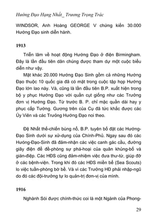 Hướng Đạo Hạng Nhất_ Trương Trọng Trác
WINDSOR, Anh Hoàng GEORGE V chứng kiến 30.000
Hướng Đạo sinh diễn hành.
1913
Triễn lãm về hoạt động Hướng Đạo ở điện Birmingham.
Đây là lần đầu tiên dân chúng được tham dự một cuộc biểu
diễn như vậy.
Mặt khác 20.000 Hướng Đạo Sinh gồm cả những Hướng
Đạo thuộc 10 quốc gia đã có mặt trong cuộc tập họp Hướng
Đạo lớn lao này. Và, cũng là lần đầu tiên B.P. xuất hiện trong
bộ y phục Hướng Đạo với quần cụt giống như các Trưởng
đơn vị Hướng Đạo. Từ trước B. P. chỉ mặc quần dài hay y
phục cấp Tướng. Gương trên của Cụ đã tức khắc được các
Ủy Viên và các Trưỏng Hướng Đạo noi theo.
Đệ Nhất thế-chiến bùng nổ, B.P. tuyên bố đặt các Hướng-
Đạo Sinh dưới sự xử-dụng của Chính-Phủ. Ngay sau đó các
Hưóng-Đạo-Sinh đã đảm-nhận các việc canh gác cầu, đường
giây điện để đề-phòng sự phá-hoại của quân khủng-bố và
gián-điệp. Các HĐS cũng đảm-nhiệm việc đưa thư-từ, giúp đỡ
ở các bệnh-viện. Trong khi đó các HĐS miền bể (Sea Scouts)
lo việc tuần-phòng bờ bề. Và vì các Trưởng HĐ phải nhập-ngũ
do đó các đội-trưởng tự lo quản-trị đơn-vị của mình.
1916
Nghành Sói được chính-thức coi là một Ngành của Phong-
29
 