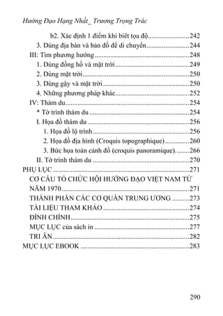 Hướng Đạo Hạng Nhất_ Trương Trọng Trác
b2. Xác định 1 điểm khi biẽt tọa độ........................242
3. Dùng địa bàn và bản đồ để di chuyển.........................244
III: Tìm phương hướng.......................................................248
1. Dùng đồng hồ và mặt trời...........................................249
2. Dùng mặt trời..............................................................250
3. Dùng gậy và mặt trời..................................................250
4. Những phương pháp khác...........................................252
IV: Thám du........................................................................254
* Tờ trình thám du ..........................................................254
I. Họa đồ thám du ...........................................................256
1. Họa đồ lộ trình........................................................256
2. Họa đồ địa hình (Croquis topographique)..............260
3. Bức họa toàn cảnh đồ (croquis panoramique)........266
II. Tờ trình thám du ........................................................270
PHỤ LỤC ...............................................................................271
CƠ CẤU TỔ CHỨC HỘI HƯỚNG ĐẠO VIỆT NAM TỪ
NĂM 1970..........................................................................271
THÀNH PHẮN CÁC CƠ QUÀN TRUNG ƯƠNG ..........273
TÀI LIỆU THAM KHẢO ..................................................274
ĐÍNH CHÍNH.....................................................................275
MỤC LỤC của sách in .......................................................277
TRI ÂN ...............................................................................282
MỤC LỤC EBOOK ...............................................................283
290
 