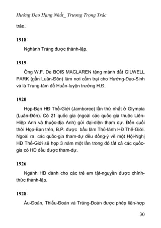 Hướng Đạo Hạng Nhất_ Trương Trọng Trác
trào.
1918
Nghành Tráng được thành-lập.
1919
Ông W.F. De BOIS MACLAREN tặng mảnh đất GILWELL
PARK (gần Luân-Đôn) làm nơi cắm trại cho Hướng-Đạo-Sinh
và là Trung-tâm để Huấn-luyện trưởng H.Đ.
1920
Họp-Bạn HĐ Thế-Giới (Jamboree) lần thứ nhất ở Olympia
(Luân-Đôn). Có 21 quốc gia (ngoài các quốc gia thuộc Liên-
Hiệp Anh và thuộc-địa Anh) gửi đại-diện tham dự. Đến cuối
thời Họp-Bạn trên, B.P. được bầu làm Thủ-lãnh HĐ Thế-Giới.
Ngoài ra, các quốc-gia tham-dự đều đồng-ý về một Hội-Nghị
HĐ Thế-Giới sẽ họp 3 năm một lần trong đó tất cả các quốc-
gia có HĐ đều được tham-dự.
1926
Ngành HĐ dành cho các trẻ em tật-nguyền được chính-
thức thành-lập.
1928
Ấu-Đoàn, Thiếu-Đoàn và Tráng-Đoàn được phép liên-hợp
30
 