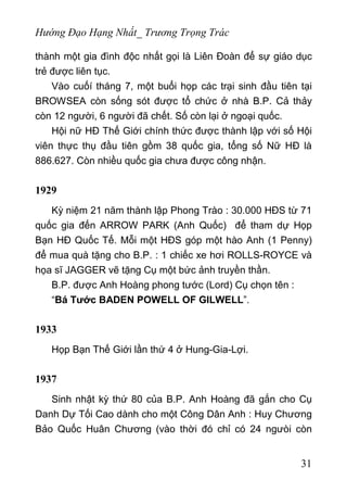 Hướng Đạo Hạng Nhất_ Trương Trọng Trác
thành một gia đình độc nhất gọi là Liên Đoàn để sự giáo dục
trẻ được liên tục.
Vào cuốí tháng 7, một buổi họp các trại sinh đầu tiên tại
BROWSEA còn sống sót được tổ chức ở nhà B.P. Cả thảy
còn 12 người, 6 người đã chết. Số còn lại ở ngoại quốc.
Hội nữ HĐ Thế Giới chính thức được thành lập với số Hội
viên thực thụ đầu tiên gồm 38 quốc gia, tổng số Nữ HĐ là
886.627. Còn nhiều quốc gia chưa được công nhận.
1929
Kỳ niệm 21 năm thành lập Phong Trào : 30.000 HĐS từ 71
quốc gia đến ARROW PARK (Anh Quốc) để tham dự Họp
Bạn HĐ Quốc Tế. Mỗi một HĐS góp một hào Anh (1 Penny)
để mua quà tặng cho B.P. : 1 chiếc xe hơi ROLLS-ROYCE và
họa sĩ JAGGER vẽ tặng Cụ một bức ảnh truyền thần.
B.P. được Anh Hoàng phong tước (Lord) Cụ chọn tên :
“Bá Tước BADEN POWELL OF GILWELL”.
1933
Họp Bạn Thế Giới lần thứ 4 ở Hung-Gia-Lợi.
1937
Sinh nhật kỳ thứ 80 của B.P. Anh Hoàng đã gắn cho Cụ
Danh Dự Tối Cao dành cho một Công Dân Anh : Huy Chương
Bảo Quốc Huân Chương (vào thời đó chỉ có 24 ngưòi còn
31
 