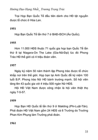 Hướng Đạo Hạng Nhất_ Trương Trọng Trác
Trại Họp Bạn Quốc Tế đầu tiên dành cho HĐ tật nguyền
được tổ chức ở Hòa Lan.
1951
Họp Bạn Quốc Tế lần thứ 7 ờ BAĐ-ISCH (Áo Quốc).
1955
Hơn 11.000 HĐS thuộc 71 quốc gia họp bạn Quốc Tế lần
thứ 8 tại Niagara-On The Lake (Gia-Nã-Đại) lúc đó Phong
Trào HĐ thế giới có 4 triệu đoàn viên.
1957
Ngày kỷ niệm 50 năm thành lập Phong trào được tổ chức
khắp nơi trên thế giới. Họp bạn tại Anh Quốc để kỷ niệm 100
tuổi B.P. Phong trào Nữ HĐ bành trướng mạnh. Số hội viên
tăng lên 43 quốc gia với 4 triệu 500 ngàn Nữ HĐS.
Hội HĐ Việt Nam được công nhận là hội viên thiệt thọ
ngày 7-5-57.
1959
Họp Bạn HĐ Quốc tế lần thứ 9 ở Makiling (Phi-Luật-Tân).
Phái đoàn HĐ Việt Nam gồm 24 HĐS và 6 Trưởng do Trưởng
Phan Kim Phụng làm Trưởng phái đoàn.
1961
33
 