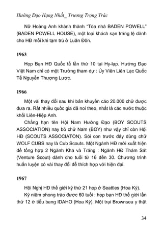 Hướng Đạo Hạng Nhất_ Trương Trọng Trác
Nữ Hoàng Anh khánh thành “Tòa nhà BADEN POWELL”
(BADEN POWELL HOUSE), một loại khách sạn tráng lệ dành
cho HĐ mỗi khi tạm trú ở Luân Đôn.
1963
Họp Bạn HĐ Quốc tế lần thứ 10 tại Hy-lạp. Hướng Đạo
Việt Nam chỉ có một Trưởng tham dự : Ủy Viên Liên Lạc Quốc
Tế Nguyễn Thượng Lược.
1966
Một vài thay đổi sau khi bản khuyến cáo 20.000 chữ được
đưa ra. Rất nhiều quốc gia đã noi theo, nhất là các nước thuộc
khối Liên-Hiệp Anh.
Chẳng hạn tên Hội Nam Hướng Đạo (BOY SCOUTS
ASSOCIATION) nay bỏ chữ Nam (BOY) như vậy chỉ còn Hội
HĐ (SCOUTS ASSOCIATON). Sói con trước đây dùng chữ
WOLF CUBS nay là Cub Scouts. Một Ngành HĐ mới xuất hiện
để tổng hợp 2 Ngành Kha và Tráng : Ngành HĐ Thám Sát
(Venture Scout) dành cho tuổi từ 16 đến 30. Chương trình
huấn luyện có vài thay đổi để thích hợp với hiện đại.
1967
Hội Nghị HĐ thế giới kỳ thứ 21 họp ở Seattles (Hoa Kỳ).
Kỷ niệm phong trào được 60 tuổi : họp bạn HĐ thế giới lần
thứ 12 ờ tiểu bang IDAHO (Hoa Kỳ). Một trại Brownsea y thật
34
 