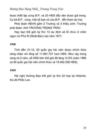 Hướng Đạo Hạng Nhất_ Trương Trọng Trác
được thiết lập cùng B.P. và 20 HĐS đầu tiên được giả trang.
Cụ bà B.P. cùng, một số bạn cũ của B.P. đến tham dự trại.
Phái đoàn HĐVN gồm 2 Trưởng và 3 thiếu sinh. Trưởng
phái đoàn: Anh TRƯƠNG TRỌNG TRÁC.
Họp bạn thế giới kỳ thứ 13 dự định sẽ tổ chức ở chân
ngọn núi Phú Sĩ (Nhật Bàn) vào năm 1971.
1968
Tính đến 31-12, 93 quốc gia hội viên được chính thức
công nhận với tổng số 11.981.737 nam HĐS. Như vậy trong
vòng có 2 năm, số HĐS trên thế giói đã tăng 14,5% (năm 1966
có 90 quốc gia hội viên chính thức và 10.462.358 HĐS).
1969
Hội nghị Hướng Đạo thế giới kỳ thứ 22 họp tại Helsinki,
thủ đô Phần Lan.
35
 