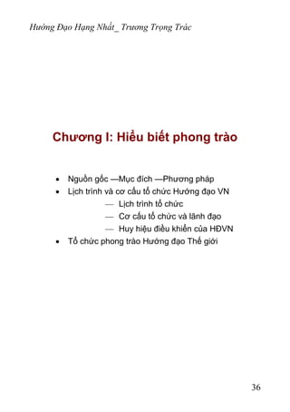 Hướng Đạo Hạng Nhất_ Trương Trọng Trác
Chương I: Hiểu biết phong trào
• Nguồn gốc —Mục đích —Phương pháp
• Lịch trình và cơ cấu tổ chức Hướng đạo VN
— Lịch trình tổ chức
— Cơ cấu tổ chức và lãnh đạo
— Huy hiệu điều khiển của HĐVN
• Tổ chức phong trào Hướng đạo Thế giới
36
 