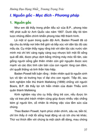 Hướng Đạo Hạng Nhất_ Trương Trọng Trác
I. Nguồn gốc - Mục đích - Phương pháp
1. Nguồn gốc
Như em đã thấy trong phần tiểu sử của B.P., phong trào
HĐ phát xuất từ Anh Quốc vào năm 1907. Dưới đây tôi tóm
lược những điểm chính khiến phong trào HĐ thành hình.
Là một sĩ quan trong quân đội Anh, Baden Powell đã có
dịp chu du khắp nơi trên thế giới và tiếp xúc với dân tộc đủ các
mầu da. Cụ nhận thấy ngay rằng trái với dân tộc các nước văn
minh mà chí khí càng ngày càng suy nhược bởi một lối sống
quá dễ dãi, được phục dịch bằng những máy móc tối tân, các
giống người sống gần thiên nhiên còn giữ nguyên được sức
mạnh và các đức tính căn bản của con người: lòng can đảm,
chí quyết thắng và tinh thần hào hiệp.
Baden Powell kết luận rằng : thiên nhiên quả là nguồn sinh
lực vô tận và trường học vĩ đại cho con người. Tiếp đó, sau
kinh nghiệm trấn thủ thành Mafeking (1899) chống với người
Boers, B.P. đã thấy lợi ích hiển nhiên của đoàn Thiếu sinh
quân thành Mafeking
Kinh nghiệm này cho cụ thấy rằng trẻ con, nếu được tin
cậy và trao phó trách nhiệm cũng giúp được nhiều việc chẳng
kém gì ngưòi lớn, cố nhiên là những việc vừa tầm sức của
chúng.
Theo Baden Powell, hạnh phúc chân chính, sâu xa, bền bỉ,
chỉ tìm thấy ở một lối sống hoạt động và có ích cho kẻ khác.
Thứ vui thích đến với chúng ta một cách dễ dàng, mau chóng
37
 