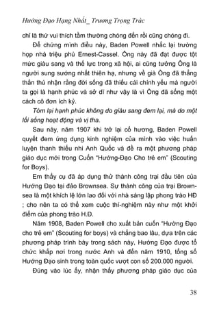 Hướng Đạo Hạng Nhất_ Trương Trọng Trác
chỉ là thứ vui thích tầm thường chóng đến rồi cũng chóng đi.
Để chứng mình điều này, Baden Powell nhắc lại trường
họp nhà triệu phú Ernest-Cassel. Ông này đã đạt được tột
mức giàu sang và thế lực trong xã hội, ai cũng tưởng Ông là
người sung sướng nhất thiên hạ, nhưng về già Ồng đã thẳng
thắn thú nhận rằng đời sống đã thiếu cái chính yếu mà người
ta gọi là hạnh phúc và sở dĩ như vậy là vì Ồng đã sống một
cách cô đơn ích kỷ.
Tóm lại hạnh phúc không do giàu sang đem lại, mà do một
lối sống hoạt động và vị tha.
Sau này, năm 1907 khi trở lại cố hương, Baden Powell
quyết đem ứng dụng kinh nghiệm của mình vào việc huấn
luyện thanh thiếu nhi Anh Quốc và đề ra một phương pháp
giáo dục mới trong Cuốn “Hướng-Đạo Cho trẻ em” (Scouting
for Boys).
Em thấy cụ đã áp dụng thử thành công trại đầu tiên của
Hướng Đạo tại đảo Brownsea. Sự thành công của trại Brown-
sea là một khích lệ lớn lao đối với nhà sáng lập phong trào HĐ
; cho nên ta có thể xem cuộc thí-nghiệm này như một khởi
điểm của phong trào H.Đ.
Năm 1908, Baden Powell cho xuất bản cuốn “Hường Đạo
cho trẻ em” (Scouting for boys) và chẳng bao lâu, dựa trên các
phương pháp trình bày trong sách này, Hướng Đạo được tổ
chức khắp nơi trong nước Anh và đến năm 1910, tổng số
Hướng Đạo sinh trong toàn quốc vượt con số 200.000 người.
Đúng vào lúc ấy, nhận thấy phương pháp giáo dục của
38
 