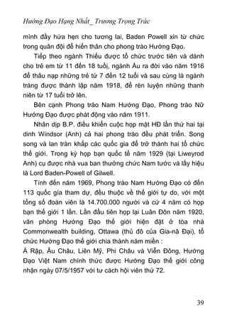 Hướng Đạo Hạng Nhất_ Trương Trọng Trác
mình đầy hứa hẹn cho tương lai, Baden Powell xin từ chức
trong quân đội để hiến thân cho phong trào Hướng Đạo.
Tiếp theo ngành Thiếu được tổ chức trước tiên và dành
cho trẻ em từ 11 đến 18 tuồị, ngành Ấu ra đời vào năm 1916
để thâu nạp những trẻ từ 7 đến 12 tuổi và sau cùng là ngành
tráng được thành lập năm 1918, để rèn luyện những thanh
niên từ 17 tuổi trở lên.
Bên cạnh Phong trào Nam Hướng Đạo, Phong trào Nữ
Hướng Đạo được phát động vào năm 1911.
Nhân dịp B.P. điều khiển cuộc họp mặt HĐ lần thứ hai tại
dinh Windsor (Anh) cả hai phong trào đều phát triển. Song
song và lan tràn khắp các quốc gia để trở thành hai tổ chức
thế giới. Trong kỳ họp bạn quốc tế năm 1929 (tại Liweyrod
Anh) cụ được nhà vua ban thưởng chức Nam tước và lấy hiệu
là Lord Baden-Powell of Gilwell.
Tính đến năm 1969, Phong trào Nam Hướng Đạo có đến
113 quốc gía tham dự, đều thuộc về thế giới tự do, với một
tổng số đoàn viên là 14.700.000 người và cứ 4 năm có họp
bạn thế giới 1 lần. Lần đầu tiên họp lại Luân Đôn năm 1920,
văn phòng Hướng Đạo thế giới hiện đặt ở tòa nhà
Commonwealth building, Ottawa (thủ đô của Gia-nã Đại), tổ
chức Hướng Đạo thế giới chia thành năm miền :
Á Rập, Âu Châu, Liên Mỹ, Phi Châu và Viễn Đông, Hướng
Đạo Việt Nam chính thức được Hướng Đạo thế giới công
nhận ngày 07/5/1957 với tư cách hội viên thứ 72.
39
 