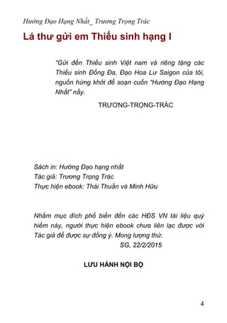 Hướng Đạo Hạng Nhất_ Trương Trọng Trác
Lá thư gửi em Thiếu sinh hạng I
“Gửi đến Thiếu sinh Việt nam và riêng tặng các
Thiếu sinh Đống Đa, Đạo Hoa Lư Saigon của tôi,
nguồn hứng khởi để soạn cuốn “Hướng Đạo Hạng
Nhất” nầy.
TRƯƠNG-TRỌNG-TRÁC
Sách in: Hướng Đạo hạng nhất
Tác giả: Trương Trọng Trác
Thực hiện ebook: Thái Thuần và Minh Hữu
Nhằm mục đích phổ biến đến các HĐS VN tài liệu quý
hiếm này, người thực hiện ebook chưa liên lạc được với
Tác giả để được sự đồng ý. Mong lượng thứ.
SG, 22/2/2015
LƯU HÀNH NỘI BỘ
4
 