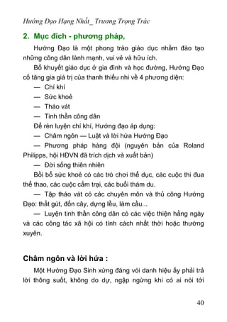 Hướng Đạo Hạng Nhất_ Trương Trọng Trác
2. Mục đích - phương pháp,
Hướng Đạo là một phong trào giáo dục nhằm đào tạo
những công dân lành mạnh, vui vẻ và hữu ích.
Bổ khuyết giáo dục ở gia đình và học đường, Hướng Đạo
cố tăng gia giá trị của thanh thiếu nhi về 4 phương diện:
— Chí khí
— Sức khoẻ
— Tháo vát
— Tinh thần công dân
Để rèn luyện chí khí, Hướng đạo áp dụng:
— Châm ngôn — Luật và lời hứa Hướng Đạo
— Phương pháp hàng đội (nguyên bản của Roland
Philipps, hội HĐVN đã trích dịch và xuất bản)
— Đời sống thiên nhiên
Bồi bổ sức khoẻ có các trò chơi thể dục, các cuộc thi đua
thể thao, các cuộc cắm trại, các buổi thám du.
— Tập tháo vát có các chuyên môn và thủ công Hướng
Đạo: thắt gút, đốn cây, dựng lều, làm cầu...
— Luyện tinh thần công dân có các việc thiện hằng ngày
và các công tác xã hội có tính cách nhất thời hoặc thường
xuyên.
Châm ngôn và lời hứa :
Một Hướng Đạo Sinh xứng đáng vói danh hiệu ấy phải trả
lời thông suốt, không do dự, ngập ngừng khi có ai nói tới
40
 
