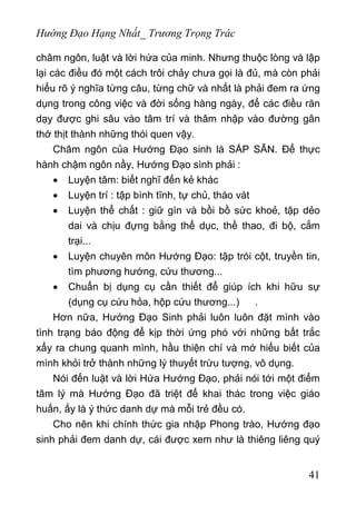 Hướng Đạo Hạng Nhất_ Trương Trọng Trác
châm ngôn, luật và lời hứa của minh. Nhưng thuộc lòng và lập
lại các điều đó một cách trôi chảy chưa gọi là đủ, mà còn phải
hiểu rõ ý nghĩa từng câu, từng chữ và nhất là phải đem ra ứng
dụng trong công việc và đời sống hàng ngày, để các điều răn
dạy được ghi sâu vào tâm trí và thâm nhập vào đường gân
thớ thịt thành những thói quen vậy.
Châm ngôn của Hướng Đạo sinh là SẮP SẴN. Để thực
hành chậm ngôn nầy, Hướng Đạo sình phải :
• Luyện tâm: biết nghĩ đến kẻ khác
• Luyện trí : tập bình tĩnh, tự chủ, tháo vát
• Luyện thể chất : giữ gìn và bồi bồ sức khoẻ, tập dẻo
dai và chịu đựng bằng thể dục, thề thao, đi bộ, cắm
trại...
• Luyện chuyên môn Hướng Đạo: tập trói cột, truyền tin,
tìm phương hướng, cứu thương...
• Chuẩn bị dụng cụ cần thiết để giúp ích khi hữu sự
(dụng cụ cứu hỏa, hộp cứu thương...) .
Hơn nữa, Hướng Đạo Sinh phải luôn luôn đặt mình vào
tình trạng báo động để kịp thời ứng phó với những bất trắc
xẩy ra chung quanh mình, hầu thiện chí và mớ hiểu biết của
mình khỏi trở thành những lý thuyết trừu tượng, vô dụng.
Nói đến luật và lời Hứa Hướng Đạo, phải nói tới một điểm
tâm lý mà Hướng Đạo đã triệt để khai thác trong việc giáo
huấn, ấy là ý thức danh dự mà mỗi trẻ đều có.
Cho nên khi chính thức gia nhập Phong trào, Hướng đạo
sinh phải đem danh dự, cái được xem như là thiêng liêng quý
41
 